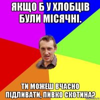 якщо б у хлобців були місячні. ти можеш вчасно підливати, пивко скотина?