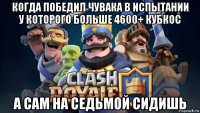 когда победил чувака в испытании у которого больше 4600+ кубкос а сам на седьмой сидишь