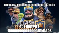 кто нароботает10000000000000000гоблигов тот получет 100000000000000алмазов