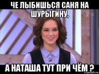 че лыбишься саня на шурыгину, а наташа тут при чём ?