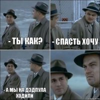 - ты как? - Спасть хочу - а мы на дэдпула ходили 