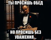 ты просишь обед но просишь без уважения...