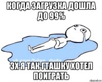 когда загрузка дошла до 99% эх я так гташку хотел поиграть