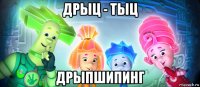 дрыц - тыц дрыпшипинг