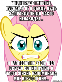 мне не рады многие, пускай, я не в обиде, ведь за прaвду люди часто ненавидят... я наплевал на это и шел всегда своим путём, и часто жизнь напоминала мне игру с огнём...
