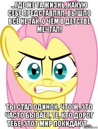 ...где же та жизнь, какую себе представлял, вышло всё не так, о чём в детстве мечтал! ты стал одинок, что ж, это часто бывает, те, кто дорог тебе, этот мир покидают...