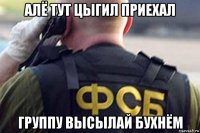 алё тут цыгил приехал группу высылай бухнём