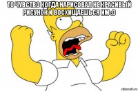 то чувство когда нарисовал не красивый рисунок и восхищаешься им :d 