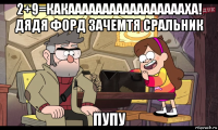 2+9=какаааааааааааааааааха! дядя форд зачемтя сральник пупу