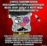 считать товарами первой необходимости стиральный порошок, мыло, сахар, соль и т.п. могут лишь зажравшиеся капиталисты у нас в ссср было так - если есть кусок хлеба, стакан воды, свечка, коробок спичек, а из одежды лишь ватник, портки на заплатах и потёртые ботинки - то человек вполне себе обеспечен по минимуму