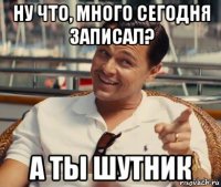 ну что, много сегодня записал? а ты шутник