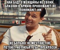 как будто женщины не своих близких в армию провожают, не понимают, им не больно, не мечтают, не летают, не любят. ты - прекрасен