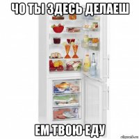 чо ты здесь делаеш ем твою еду