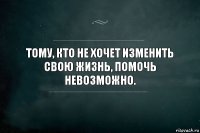 Тому, кто не хочет изменить свою жизнь, помочь невозможно.