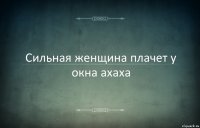 Сильная женщина плачет у окна ахаха