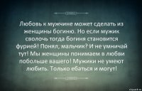 Любовь к мужчине может сделать из женщины богиню. Но если мужик сволочь тогда богиня становится фурией! Понял, мальчик? И не умничай тут! Мы женщины понимаем в любви побольше вашего! Мужики не умеют любить. Только ебаться и могут!