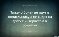 Тяжело больные идут в поликлинику а не сидят на дому с интернетом в обнимку