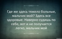 Где же здесь тяжело больные, мальчик мой? Здесь все здоровые. Наверно судишь по себе, вот и не получается легко, мальчик мой