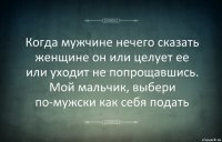 Когда мужчине нечего сказать женщине он или целует ее или уходит не попрощавшись. Мой мальчик, выбери по-мужски как себя подать