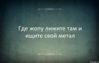 Где жопу лижите там и ищите свой метал