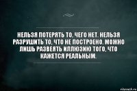 Нельзя потерять то, чего нет. Нельзя разрушить то, что не построено. Можно лишь развеять иллюзию того, что кажется реальным.