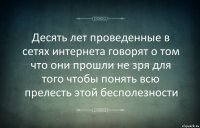 Десять лет проведенные в сетях интернета говорят о том что они прошли не зря для того чтобы понять всю прелесть этой бесполезности