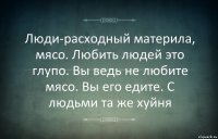 Люди-расходный материла, мясо. Любить людей это глупо. Вы ведь не любите мясо. Вы его едите. С людьми та же хуйня