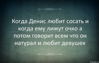 Когда Денис любит сосать и когда ему лижут очко а потом говорит всем что он натурал и любит девушек