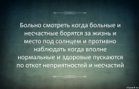 Больно смотреть когда больные и несчастные борятся за жизнь и место под солнцем и противно наблюдать когда вполне нормальные и здоровые пускаются по откот неприятностей и несчастий