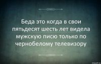 Беда это когда в свои пятьдесят шесть лет видела мужскую писю только по чернобелому телевизору