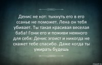 Денис не кот: тыкнуть его в его ссанье не поможет. Лена он тебя убивает. Ты такая красивая веселая баба! Гони его и поживи немного для себя: Денис эгоист и никогда не скажет тебе спасибо. Даже когда ты умирать будешь