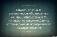 Стыдно. Стыдно за воспитанность образованных женщин которые зачем то нападают на какого-то Дениса который даже не подозревает об их существовании