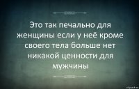 Это так печально для женщины если у неё кроме своего тела больше нет никакой ценности для мужчины