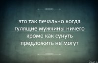 это так печально когда гулящие мужчины ничего кроме как сунуть предложить не могут