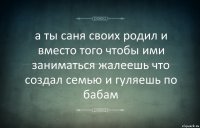 а ты саня своих родил и вместо того чтобы ими заниматься жалеешь что создал семью и гуляешь по бабам