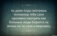 ты даже кода смотришь телевизор тебе саня противно смотреть как больные люди борются за жизнь ну ты саня и мерзавец