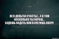 Не в деньгах счастье... А в том насколько ты хорош...
Будешь падать или взлетишь вверх