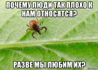 почему люди так плохо к нам относятся? разве мы любим их?
