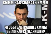 хммм как сказать хммм чтобы завтрашнее хммм было как сегодняшее?