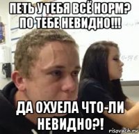 петь у тебя всё норм? по тебе невидно!!! да охуела что-ли невидно?!