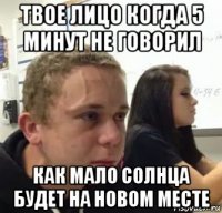 твое лицо когда 5 минут не говорил как мало солнца будет на новом месте