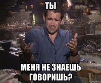 ты меня не знаешь говоришь?