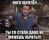 кого убрать? ты со стола даже не можешь убрать!!!