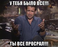 у тебя было все!!! ты все просрал!!!