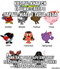 кхорш-kharch ёршик-creepo параш-wall•y туша-reda скин-skin гопатыч-swearry пердунья-lola латексяш-fukko старварыч-pigdick
