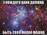 у кождого вани должна быть своя малая машка