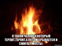  я такой человек,который терпит,терпит,а потом срывается и сжигает мосты.