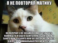 я не повторял матику но получил 5 по экзамену я могу отдыхать наконец-то и буду в saints row 2 saints row 3 saints row 4 и saints row gat out of hell играть а и в gta криминальная россия играть