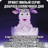 привет милый серж! доброго солнечного дня тебе!)) я еще раз прошу не держи на меня зла-прости за прошлое!за непонимание за не любовь...если ты не против давай общаться- галюня