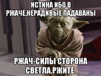 истина ибо в ржаче,нерадивые падаваны ржач-силы сторона светла.ржите.